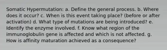 Somatic Hypermutation: a. Define the general process. b. Where does it occur? c. When is this event taking place? (before or after activation) d. What type of mutations are being introduced? e. Identify the enzyme involved. f. Know what region of the immunoglobulin gene is affected and which is not affected. g. How is affinity maturation achieved as a consequence?