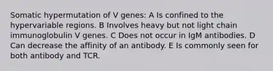 Somatic hypermutation of V genes: A Is confined to the hypervariable regions. B Involves heavy but not light chain immunoglobulin V genes. C Does not occur in IgM antibodies. D Can decrease the affinity of an antibody. E Is commonly seen for both antibody and TCR.