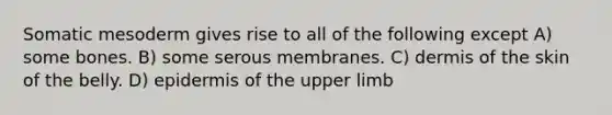 Somatic mesoderm gives rise to all of the following except A) some bones. B) some serous membranes. C) dermis of the skin of the belly. D) epidermis of the <a href='https://www.questionai.com/knowledge/kJyXBSF4I2-upper-limb' class='anchor-knowledge'>upper limb</a>