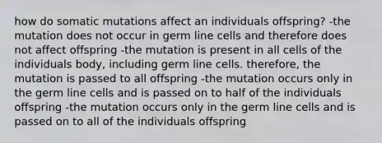 how do somatic mutations affect an individuals offspring? -the mutation does not occur in germ line cells and therefore does not affect offspring -the mutation is present in all cells of the individuals body, including germ line cells. therefore, the mutation is passed to all offspring -the mutation occurs only in the germ line cells and is passed on to half of the individuals offspring -the mutation occurs only in the germ line cells and is passed on to all of the individuals offspring