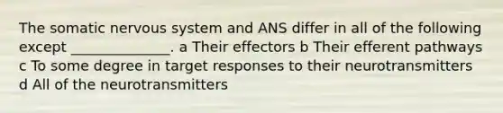 The somatic nervous system and ANS differ in all of the following except ______________. a Their effectors b Their efferent pathways c To some degree in target responses to their neurotransmitters d All of the neurotransmitters