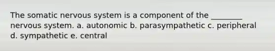 The somatic nervous system is a component of the ________ nervous system. a. autonomic b. parasympathetic c. peripheral d. sympathetic e. central