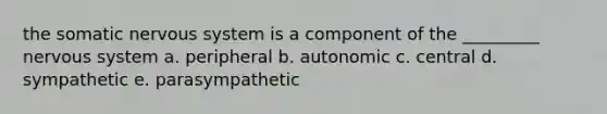 the somatic nervous system is a component of the _________ nervous system a. peripheral b. autonomic c. central d. sympathetic e. parasympathetic