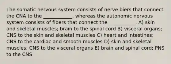 The somatic nervous system consists of nerve biers that connect the CNA to the ____________, whereas the autonomic nervous system consists of fibers that connect the ___________. A) skin and skeletal muscles; brain to the spinal cord B) visceral organs; CNS to the skin and skeletal muscles C) heart and intestines; CNS to the cardiac and smooth muscles D) skin and skeletal muscles; CNS to the visceral organs E) brain and spinal cord; PNS to the CNS