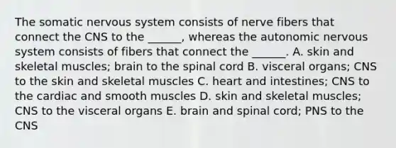 The somatic nervous system consists of nerve fibers that connect the CNS to the ______, whereas the autonomic nervous system consists of fibers that connect the ______. A. skin and skeletal muscles; brain to the spinal cord B. visceral organs; CNS to the skin and skeletal muscles C. heart and intestines; CNS to the cardiac and smooth muscles D. skin and skeletal muscles; CNS to the visceral organs E. brain and spinal cord; PNS to the CNS