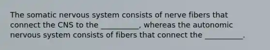 The somatic <a href='https://www.questionai.com/knowledge/kThdVqrsqy-nervous-system' class='anchor-knowledge'>nervous system</a> consists of nerve fibers that connect the CNS to the __________, whereas <a href='https://www.questionai.com/knowledge/kMqcwgxBsH-the-autonomic-nervous-system' class='anchor-knowledge'>the autonomic nervous system</a> consists of fibers that connect the __________.