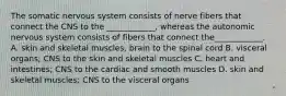 The somatic nervous system consists of nerve fibers that connect the CNS to the ____________, whereas the autonomic nervous system consists of fibers that connect the____________. A. skin and skeletal muscles, brain to the spinal cord B. visceral organs; CNS to the skin and skeletal muscles C. heart and intestines; CNS to the cardiac and smooth muscles D. skin and skeletal muscles; CNS to the visceral organs