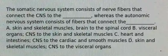 The somatic nervous system consists of nerve fibers that connect the CNS to the ____________, whereas the autonomic nervous system consists of fibers that connect the____________. A. skin and skeletal muscles, brain to the spinal cord B. visceral organs; CNS to the skin and skeletal muscles C. heart and intestines; CNS to the cardiac and smooth muscles D. skin and skeletal muscles; CNS to the visceral organs