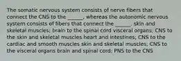 The somatic nervous system consists of nerve fibers that connect the CNS to the ______, whereas the autonomic nervous system consists of fibers that connect the ______. skin and skeletal muscles; brain to the spinal cord visceral organs; CNS to the skin and skeletal muscles heart and intestines; CNS to the cardiac and smooth muscles skin and skeletal muscles; CNS to the visceral organs brain and spinal cord; PNS to the CNS