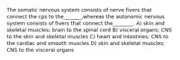 The somatic nervous system consists of nerve fivers that connect the cps to the_______,whereas the autonomic nervous system consists of fivers that connect the________. A) skin and skeletal muscles; brain to the spinal cord B) visceral organs; CNS to the skin and skeletal muscles C) heart and intestines; CNS to the cardiac and smooth muscles D) skin and skeletal muscles; CNS to the visceral organs