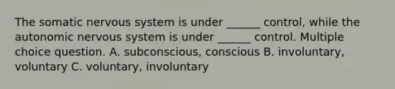 The somatic <a href='https://www.questionai.com/knowledge/kThdVqrsqy-nervous-system' class='anchor-knowledge'>nervous system</a> is under ______ control, while <a href='https://www.questionai.com/knowledge/kMqcwgxBsH-the-autonomic-nervous-system' class='anchor-knowledge'>the autonomic nervous system</a> is under ______ control. Multiple choice question. A. subconscious, conscious B. involuntary, voluntary C. voluntary, involuntary