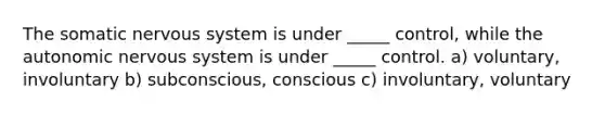 The somatic nervous system is under _____ control, while the autonomic nervous system is under _____ control. a) voluntary, involuntary b) subconscious, conscious c) involuntary, voluntary