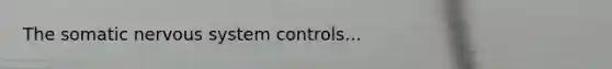 The somatic nervous system controls...