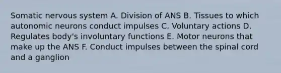 Somatic nervous system A. Division of ANS B. Tissues to which autonomic neurons conduct impulses C. Voluntary actions D. Regulates body's involuntary functions E. Motor neurons that make up the ANS F. Conduct impulses between the spinal cord and a ganglion