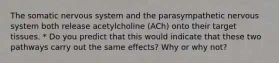 The somatic nervous system and the parasympathetic nervous system both release acetylcholine (ACh) onto their target tissues. * Do you predict that this would indicate that these two pathways carry out the same effects? Why or why not?