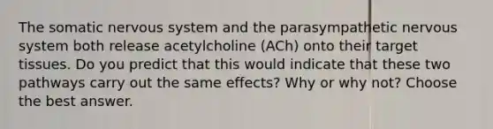 The somatic nervous system and the parasympathetic nervous system both release acetylcholine (ACh) onto their target tissues. Do you predict that this would indicate that these two pathways carry out the same effects? Why or why not? Choose the best answer.