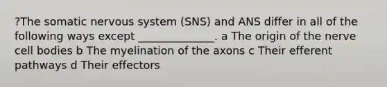 ?The somatic <a href='https://www.questionai.com/knowledge/kThdVqrsqy-nervous-system' class='anchor-knowledge'>nervous system</a> (SNS) and ANS differ in all of the following ways except ______________. a The origin of the nerve cell bodies b The myelination of the axons c Their efferent pathways d Their effectors