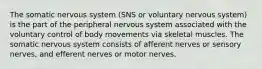 The somatic nervous system (SNS or voluntary nervous system) is the part of the peripheral nervous system associated with the voluntary control of body movements via skeletal muscles. The somatic nervous system consists of afferent nerves or sensory nerves, and efferent nerves or motor nerves.