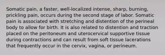 Somatic pain, a faster, well-localized intense, sharp, burning, prickling pain, occurs during the second stage of labor. Somatic pain is associated with stretching and distention of the perineal body to allow for birth. It is also related to distention and traction placed on the peritoneum and uterocervical supportive tissue during contractions and can result from soft tissue lacerations that frequently occur in the cervix, vagina, or perineum.