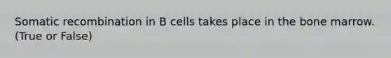 Somatic recombination in B cells takes place in the bone marrow. (True or False)