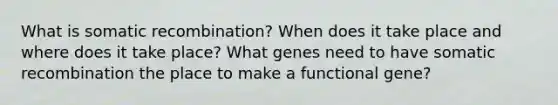 What is somatic recombination? When does it take place and where does it take place? What genes need to have somatic recombination the place to make a functional gene?