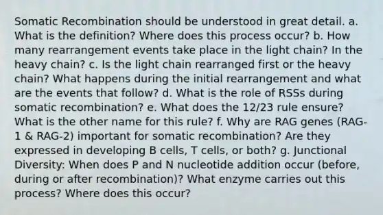 Somatic Recombination should be understood in great detail. a. What is the definition? Where does this process occur? b. How many rearrangement events take place in the light chain? In the heavy chain? c. Is the light chain rearranged first or the heavy chain? What happens during the initial rearrangement and what are the events that follow? d. What is the role of RSSs during somatic recombination? e. What does the 12/23 rule ensure? What is the other name for this rule? f. Why are RAG genes (RAG-1 & RAG-2) important for somatic recombination? Are they expressed in developing B cells, T cells, or both? g. Junctional Diversity: When does P and N nucleotide addition occur (before, during or after recombination)? What enzyme carries out this process? Where does this occur?