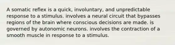 A somatic reflex is a quick, involuntary, and unpredictable response to a stimulus. involves a neural circuit that bypasses regions of the brain where conscious decisions are made. is governed by autonomic neurons. involves the contraction of a smooth muscle in response to a stimulus.