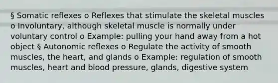 § Somatic reflexes o Reflexes that stimulate the skeletal muscles o Involuntary, although skeletal muscle is normally under voluntary control o Example: pulling your hand away from a hot object § Autonomic reflexes o Regulate the activity of smooth muscles, <a href='https://www.questionai.com/knowledge/kya8ocqc6o-the-heart' class='anchor-knowledge'>the heart</a>, and glands o Example: regulation of smooth muscles, heart and <a href='https://www.questionai.com/knowledge/kD0HacyPBr-blood-pressure' class='anchor-knowledge'>blood pressure</a>, glands, digestive system