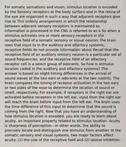 For somatic sensations and vision, stimulus location is encoded by the Sensory receptors at the body surface and in the retina of the eye are organized in such a way that adjacent receptors give rise to This orderly arrangement in which the relationship between adjacent sensory receptors is maintained as information is processed in the CNS is referred to as a So when a stimulus activates one or more sensory receptors in the receptive field of a somatic sensory or visual neuron, the brain uses that input to In the auditory and olfactory systems, receptive fields do not provide information about Recall that the receptive field of an auditory sensory neuron is a particular set of sound frequencies, and the receptive field of an olfactory receptor cell is a select group of odorants. So how is stimulus location coded in the auditory and olfactory systems? The answer is based on slight timing differences in the arrival of sound waves at the two ears or odorants at the two nostrils. The brain compares the timing of receptor activation in the two ears or two sides of the nose to determine the location of sound or smell, respectively. For example, if receptors in the right ear are activated before receptors in the left ear, input from the right ear will reach the brain before input from the left ear. The brain uses the time difference of this input to determine that the sound is coming from the right. Now that you have an understanding of how stimulus location is encoded, you are ready to learn about acuity, an important property related to stimulus location. Acuity is sharpness of perception—in other words, the ability to precisely locate and distinguish one stimulus from another. In the somatic sensory and visual systems, two major factors affect acuity: (1) the size of the receptive field and (2) lateral inhibition.