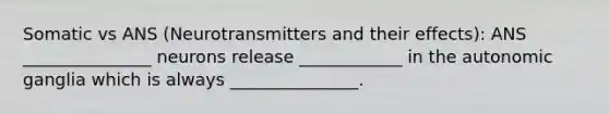 Somatic vs ANS (Neurotransmitters and their effects): ANS _______________ neurons release ____________ in the autonomic ganglia which is always _______________.