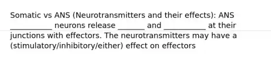 Somatic vs ANS (Neurotransmitters and their effects): ANS ___________ neurons release _______ and ___________ at their junctions with effectors. The neurotransmitters may have a (stimulatory/inhibitory/either) effect on effectors