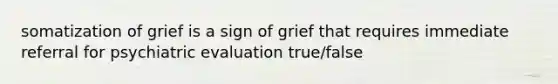 somatization of grief is a sign of grief that requires immediate referral for psychiatric evaluation true/false