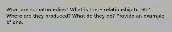 What are somatomedins? What is there relationship to GH? Where are they produced? What do they do? Provide an example of one.