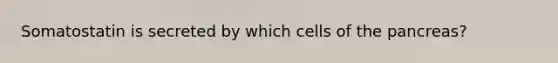 Somatostatin is secreted by which cells of the pancreas?