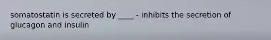 somatostatin is secreted by ____ - inhibits the secretion of glucagon and insulin