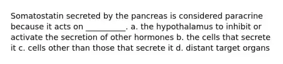 Somatostatin secreted by the pancreas is considered paracrine because it acts on __________. a. the hypothalamus to inhibit or activate the secretion of other hormones b. the cells that secrete it c. cells other than those that secrete it d. distant target organs