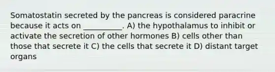 Somatostatin secreted by the pancreas is considered paracrine because it acts on __________. A) the hypothalamus to inhibit or activate the secretion of other hormones B) cells other than those that secrete it C) the cells that secrete it D) distant target organs