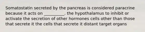 Somatostatin secreted by the pancreas is considered paracrine because it acts on __________. the hypothalamus to inhibit or activate the secretion of other hormones cells other than those that secrete it the cells that secrete it distant target organs