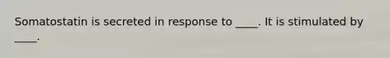 Somatostatin is secreted in response to ____. It is stimulated by ____.