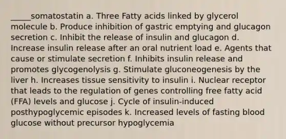 _____somatostatin a. Three Fatty acids linked by glycerol molecule b. Produce inhibition of gastric emptying and glucagon secretion c. Inhibit the release of insulin and glucagon d. Increase insulin release after an oral nutrient load e. Agents that cause or stimulate secretion f. Inhibits insulin release and promotes glycogenolysis g. Stimulate gluconeogenesis by the liver h. Increases tissue sensitivity to insulin i. Nuclear receptor that leads to the regulation of genes controlling free fatty acid (FFA) levels and glucose j. Cycle of insulin-induced posthypoglycemic episodes k. Increased levels of fasting blood glucose without precursor hypoglycemia