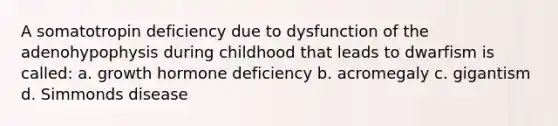 A somatotropin deficiency due to dysfunction of the adenohypophysis during childhood that leads to dwarfism is called: a. growth hormone deficiency b. acromegaly c. gigantism d. Simmonds disease