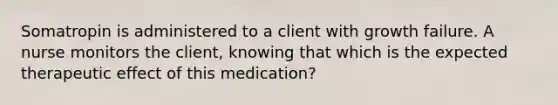 Somatropin is administered to a client with growth failure. A nurse monitors the client, knowing that which is the expected therapeutic effect of this medication?