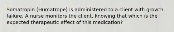 Somatropin (Humatrope) is administered to a client with growth failure. A nurse monitors the client, knowing that which is the expected therapeutic effect of this medication?