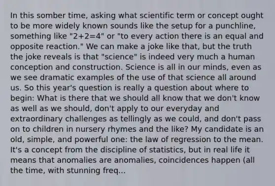 In this somber time, asking what scientific term or concept ought to be more widely known sounds like the setup for a punchline, something like "2+2=4" or "to every action there is an equal and opposite reaction." We can make a joke like that, but the truth the joke reveals is that "science" is indeed very much a human conception and construction. Science is all in our minds, even as we see dramatic examples of the use of that science all around us. So this year's question is really a question about where to begin: What is there that we should all know that we don't know as well as we should, don't apply to our everyday and extraordinary challenges as tellingly as we could, and don't pass on to children in nursery rhymes and the like? My candidate is an old, simple, and powerful one: the law of regression to the mean. It's a concept from the discipline of statistics, but in real life it means that anomalies are anomalies, coincidences happen (all the time, with stunning freq...