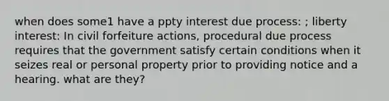 when does some1 have a ppty interest due process: ; liberty interest: In civil forfeiture actions, procedural due process requires that the government satisfy certain conditions when it seizes real or personal property prior to providing notice and a hearing. what are they?