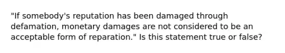 "If somebody's reputation has been damaged through defamation, monetary damages are not considered to be an acceptable form of reparation." Is this statement true or false?