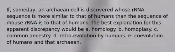 If, someday, an archaean cell is discovered whose rRNA sequence is more similar to that of humans than the sequence of mouse rRNA is to that of humans, the best explanation for this apparent discrepancy would be a. homology. b. homoplasy. c. common ancestry. d. retro-evolution by humans. e. coevolution of humans and that archaean.