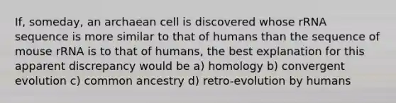 If, someday, an archaean cell is discovered whose rRNA sequence is more similar to that of humans than the sequence of mouse rRNA is to that of humans, the best explanation for this apparent discrepancy would be a) homology b) convergent evolution c) common ancestry d) retro-evolution by humans