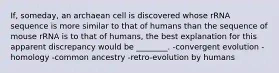 If, someday, an archaean cell is discovered whose rRNA sequence is more similar to that of humans than the sequence of mouse rRNA is to that of humans, the best explanation for this apparent discrepancy would be ________. -convergent evolution -homology -common ancestry -retro-evolution by humans