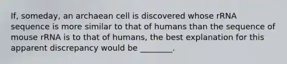 If, someday, an archaean cell is discovered whose rRNA sequence is more similar to that of humans than the sequence of mouse rRNA is to that of humans, the best explanation for this apparent discrepancy would be ________.